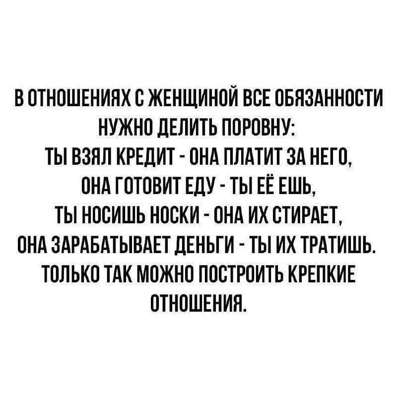 В отношениях с женщиной все обязанности нужно делить поровну: ты взял кредит - она платит за него, она готовит еду - ты её ешь, ты носишь носки - она их стирает, она зарабатывает деньги - ты их тратишь. Только так можно построить крепкие отношения.