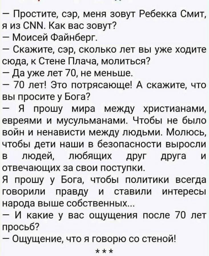 – Простите, сэр, меня зовут Ребекка Смит, я из CNN. Как вас зовут?
– Моисей Файнберг.
– Скажите, сэр, сколько лет вы уже ходите сюда, к Стене Плача, молиться?
– Да уже лет 70, не меньше.
– 70 лет! Это потрясающе! А скажите, что вы просите у Бога?
– Я прошу мира между христианами, евреями и мусульманами. Чтобы не было войн и ненависти между людьми. Молюсь, чтобы наши дети в безопасности выросли в людей, любящих друг друга и отвечающих за свои поступки.
– Я прошу у Бога, чтобы политики всегда говорили правду и ставили интересы народа выше собственных.
– И какое у вас ощущение после 70 лет просьб?
– Ощущение, что я говорю со стеной!