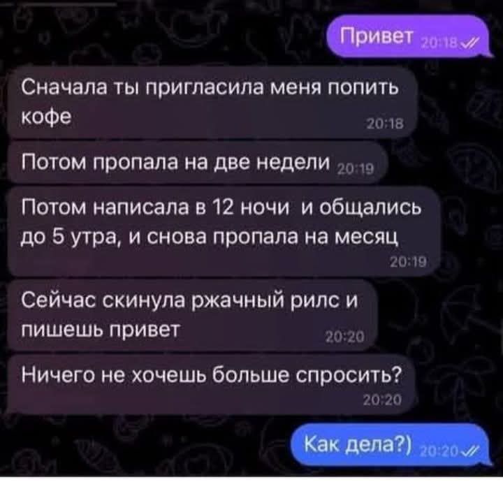 Привет
Сначала ты пригласила меня попить кофе
Потом пропала на две недели
Потом написала в 12 ночи и общались до 5 утра, и снова пропала на месяц
Сейчас скинула ржачный рилс и пишешь привет
Ничего не хочешь больше спросить?
Как дела?)