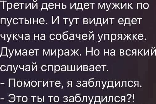 Третий день идет мужик по пустыне. И тут видит едет чучка на собачьей упряжке. Думает мираж. Но на всякий случай спрашивает.
- Помогите, я заблудился.
- Это ты то заблудился?!