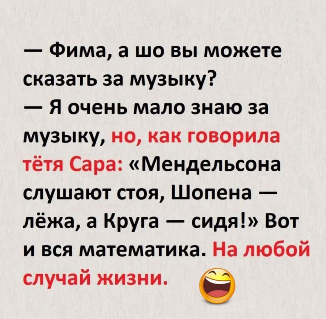 — Фима, а шо вы можете сказать за музыку? — Я очень мало знаю за музыку, но, как говорила тётя Сара: «Мендельсона слушают стоя, Шопена — лёжа, а Круга — сидя!» Вот и вся математика. На любой случай жизни.