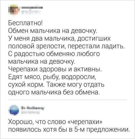Бесплатно!
Обмен мальчика на девочку.
У меня два мальчика, достигших половой зрелости, перестали ладить.
С радостью обмениваю любого мальчика на девочку.
Черепахи здоровы и активны.
Едят мясо, рыбу, водоросли, сухой корм. Также могу отдать одного мальчика без обмена.
Хорошо, что слово «черепахи» появилось хотя бы в 5-м предложении.