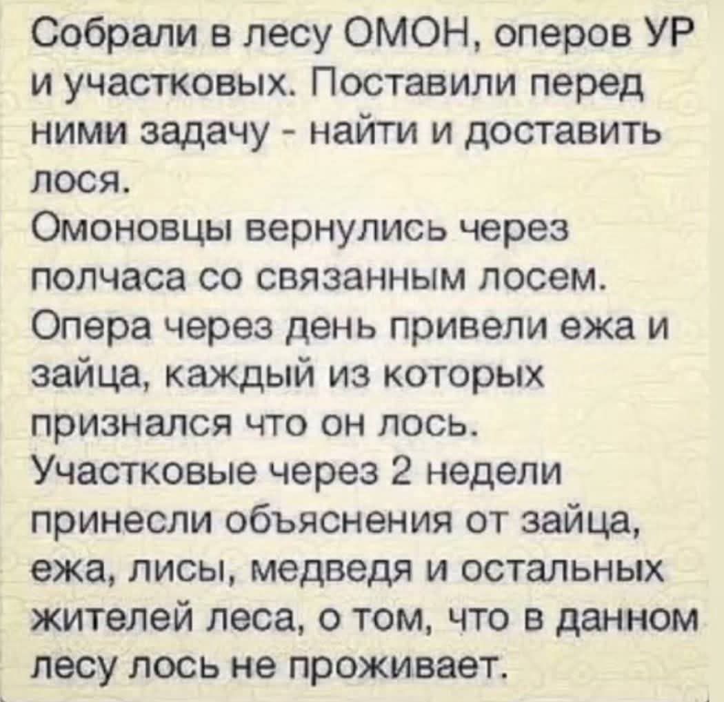 Собрали в лесу ОМОН, оперов УР и участковых. Поставили перед ними задачу - найти и доставить лося.

Омоновцы вернулись через полчаса со связанным лосем.
Опера через день привели ежа и зайца, каждый из которых признался что он лось.
Участковые через 2 недели принесли объяснения от зайца, ежа, лисы, медведя и остальных жителей леса, о том, что в данном лесу лось не проживает.