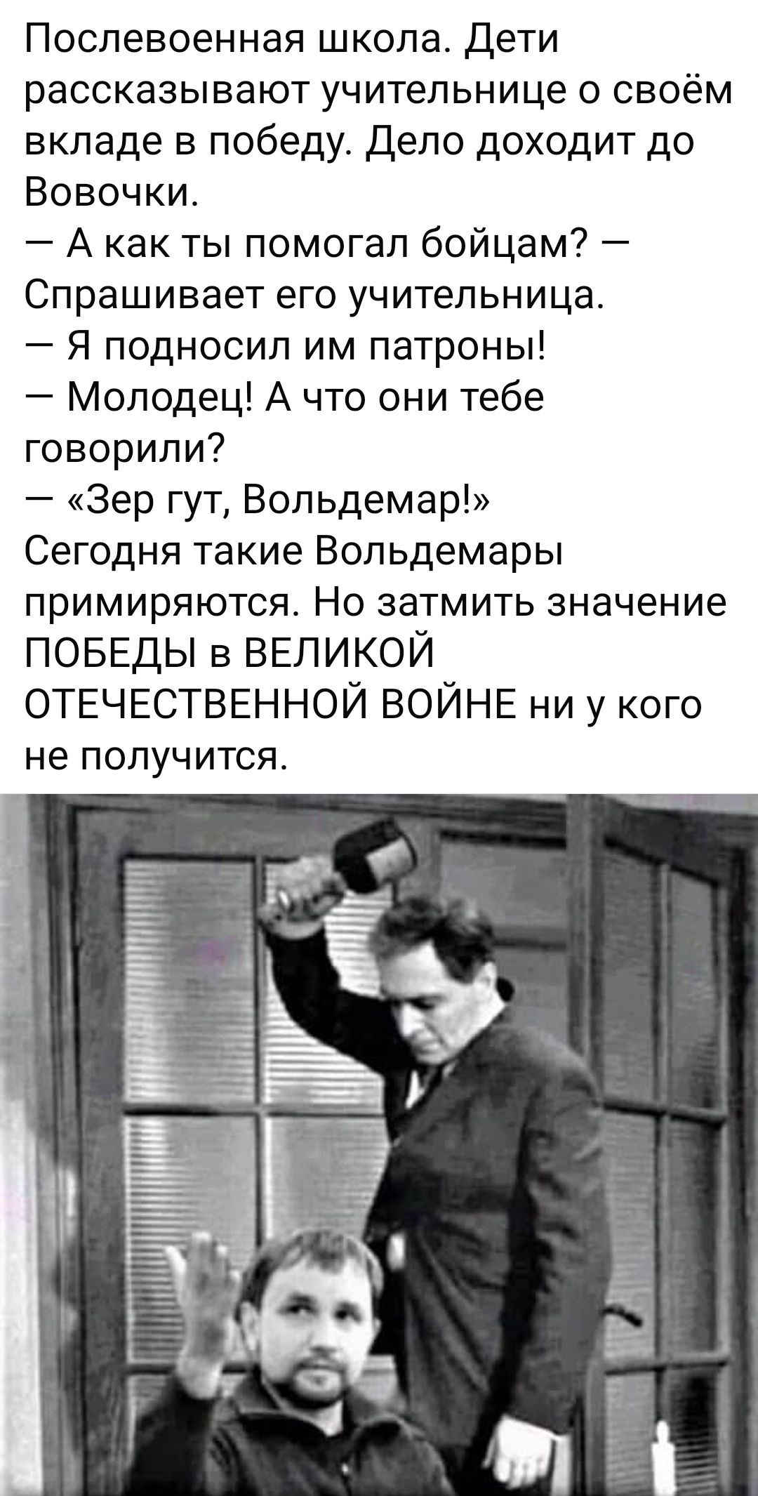 Послевоенная школа. Дети рассказывают учительнице о своём вкладе в победу. Дело доходит до Вовочки.
— А как ты помогал бойцам? — Спрашивает его учительница.
— Я подносил им патроны!
— Молодец! А что тебе говорили?
— «Зер гут, Вольдемар!»
Сегодня такие Вольдемары примиряются. Но затмить значение ПОБЕДЫ в ВЕЛИКОЙ ОТЕЧЕСТВЕННОЙ ВОЙНЕ ни у кого не получится.
