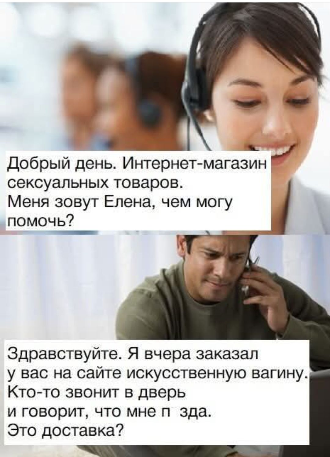 Добрый день. Интернет-магазин сексуальных товаров. Меня зовут Елена, чем могу помочь?
Здравствуйте. Я вчера заказал у вас на сайте искусственную вагину. Кто-то звонит в дверь и говорит, что мне п зда. Это доставка.