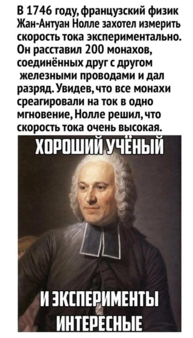В 1746 году, французский физик Жан-Антван Нолле захотел измерить скорость тока экспериментально. Он расставил 200 монахов, соединённых друг с другом железными проводами и дал разряд. Увидев, что все монахи среагировали на ток в одно мгновение, Нолле решил, что скорость тока очень высокая.

ХОРОШИЙ УЧЁНЫЙ
И ЭКСПЕРИМЕНТЫ ИНТЕРЕСНЫЕ
