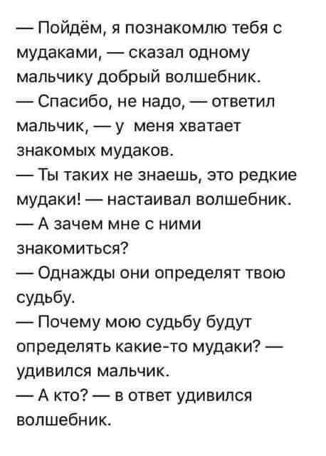 — Пойдем, я познакомлю тебя с мудаками, — сказал одному мальчику добрый волшебник.
— Спасибо, не надо, — ответил мальчик, — у меня хватает знакомых мудаков.
— Ты таких не знаешь, это редкие мудаки! — настаивал волшебник.
— А зачем мне с ними знакомиться?
— Однажды они определят твою судьбу.
— Почему мою судьбу будут определять какие-то мудаки? — удивился мальчик.
— А кто? — в ответ удивился волшебник.