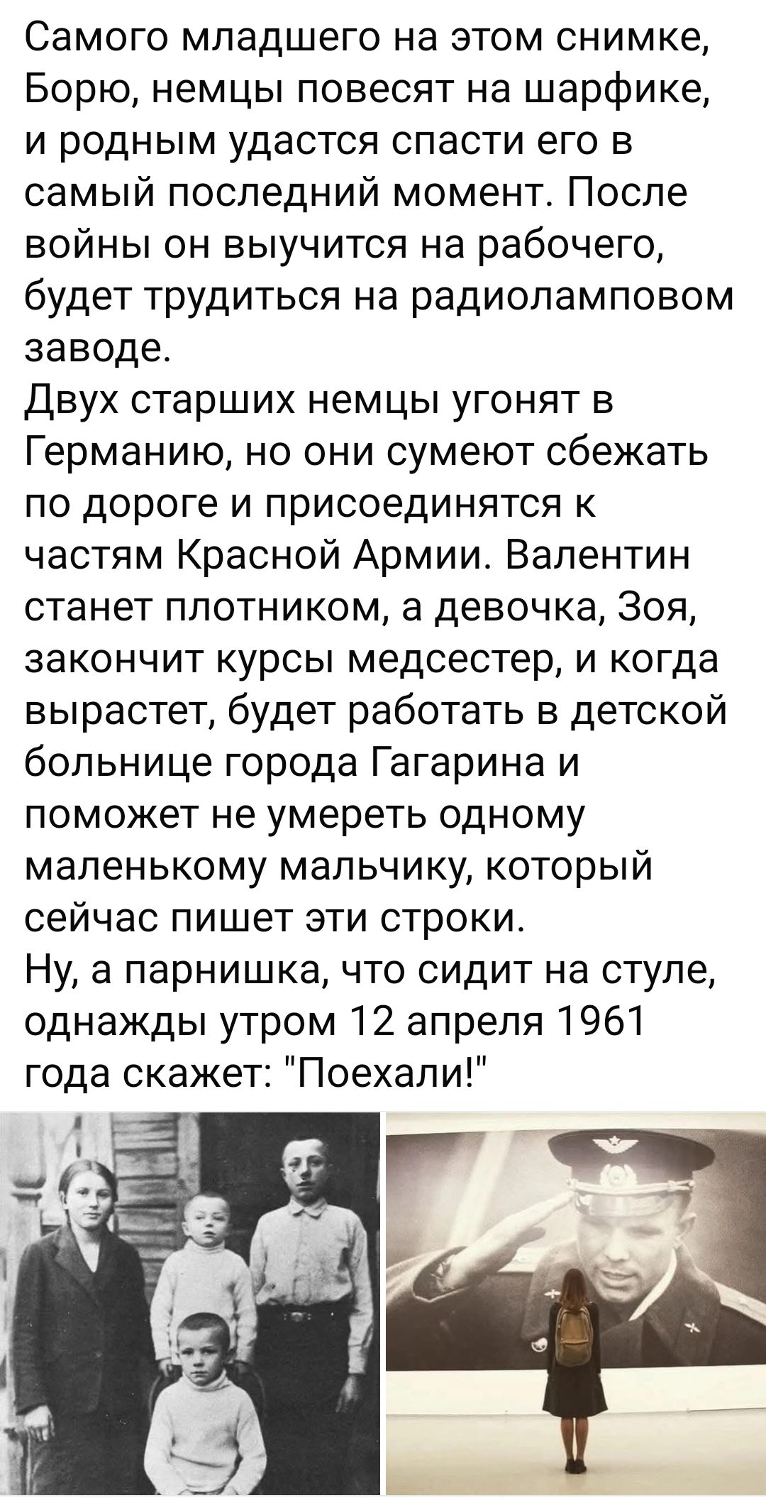 Самого младшего на этом снимке, Борю, немцы повесят на шарфике, и родным удастся спасти его в самый последний момент. После войны он выучится на рабочего, будет трудиться на радиоламповом заводе.
Двух старших немцев угонят в Германию, но они сумеют сбежать по дороге и присоединятся к частям Красной Армии. Валентин станет плотником, а девочка, Зоя, закончит курсы медсестер, и когда вырастет, будет работать в детской больнице города Гагарина и поможет не умереть одному маленькому мальчику, который сейчас пишет эти строки.
Ну, а парнишка, что сидит на стуле, однажды утром 12 апреля 1961 года скажет: 
