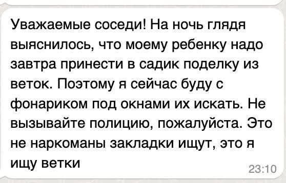 Уважаемые соседи! На ночь глядя выяснилось, что моему ребенку надо завтра принести в садик поделку из веток. Поэтому я сейчас буду с фонариком под окнами их искать. Не вызывайте полицию, пожалуйста. Это не наркоманы закладки ищут, это я ищу ветки