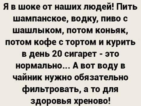 Я в шоке от наших людей! Пить шампанское, водку, пиво с шашлыком, потом коньяк, потом кофе с тортом и курить в день 20 сигарет - это нормально... А вот воду в чайник нужно обязательно фильтровать, а то для здоровья хреново!