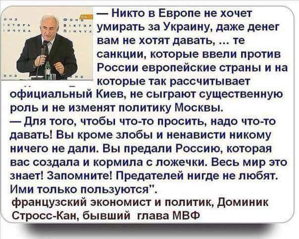 — Никто в Европе не хочет умирать за Украину, даже денег вам не хотят давать,... те санкции, которые ввели против России европейские страны и на которые так рассчитывает официальный Киев, не сыграют существенную роль и не изменят политику Москвы.
— Для того, чтобы что-то просить, надо что-то давать! Вы кроме злобы и ненависти никому ничего не дали. Вы предали Россию, которая вас создала и кормила со ложечки. Весь мир это знает! Запомните! Предателей нигде не любят.
Ими только пользуются.
французский экономист и политик, Доминик Стросс-Кан, бывший глава МВФ