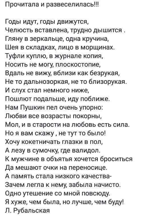 Годы идут, годы движутся,
Челность вставлена, трудно дышится.
Гляну в зеркальце, одна крупина,
Шея в складках, лицо в морщинах.
Туфли куплю, в журнале копия,
Носить не могу, плоскостопие.
Вдаль не вижу, вблизи как безрукая,
Не то дальнозоркая, не то близоручкая.
И слух стал немного ниже,
Пошлют подальше, иду ближе.
Нам Пушкин пел очень упорно:
Любви все возраста покорны,
Мол, и в старости на любовь есть сила.
Но я вам скажу, не тут-то было!
Хочу кокетливых глазок в пол,
А лезу в сумочку, где валидол.
В мужчинах не обняться хочется броситься,
Да мешают очки на переносице.
А память стала низкого качества,
Однажды встретила с мной по полю.
Скажу - нет, жить было, но лучше, чем буду!
Л. Рубальская