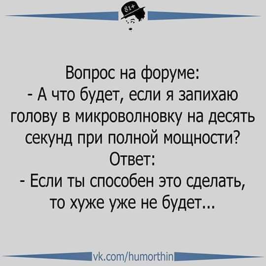 Вопрос на форуме:
- А что будет, если я запихаю голову в микроволновку на десять секунд при полной мощности?
Ответ:
- Если ты способен это сделать, то хуже уже не будет...