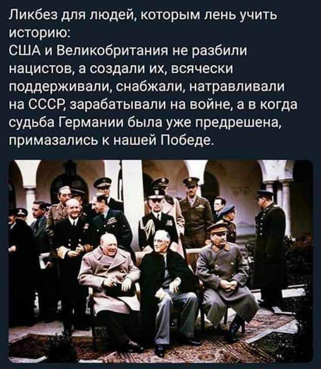 Ликбез для людей, которым лень учить историю:
США и Великобритания не разбили нацистов, а создали их, всячески поддерживали, снабжали, натравливали на СССР, зарабатывали на войне, а в когда судьба Германии была уже предрешена, примазались к нашей Победе.