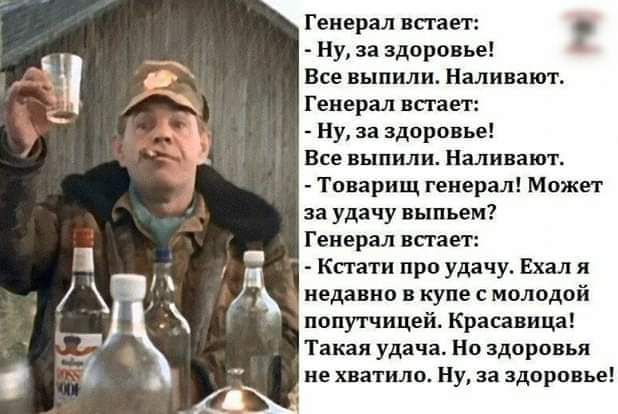 Генерал встает: 
- Ну, за здоровье! 
Все выпили. Наливают. 
Генерал встает! 
- Ну, за здоровье! 
Все выпили. Наливают. 
- Товарищ генерал! Может за удачу выпьем? 
Генерал встает: 
- Кстати про удачу. Ехал я недавно в купе с молодой попутчицей. Красавица! 
Такая удача. Но здоровья не хватило. Ну, за здоровье!