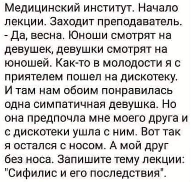 Медицинский институт. Начало лекции. Заходит преподаватель.
- Да, весна. Юноши смотрят на девушек, девушки смотрят на юношей. Как-то в молодости я с приятелем пошел на дискотеку. И там нам обоим понравилась одна симпатичная девушка. Но она предпочла мне моего друга и с дискотеки ушла с ним. Вот так я остался с носом. А мой друг без носа. Запишите тему лекции: 