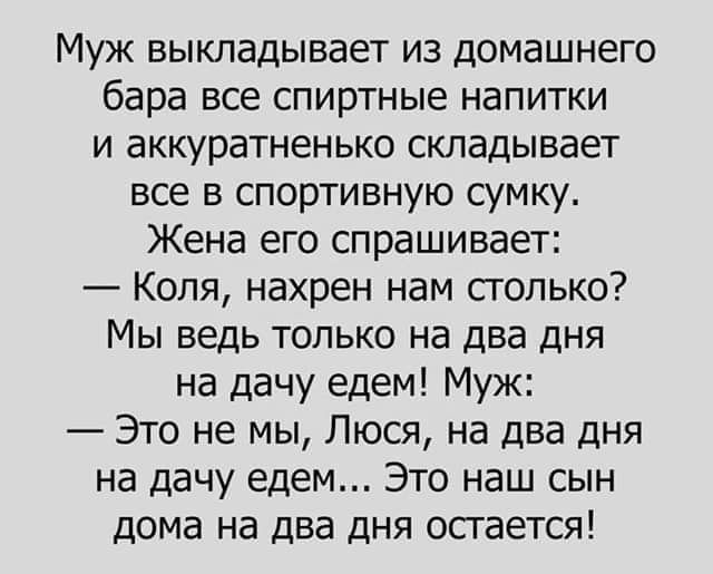 Муж выкладывает из домашнего бара все спиртные напитки и аккуратненько складывает все в спортивную сумку.
Жена его спрашивает:
— Коля, нахрен нам столько? Мы ведь только на два дня на дачу едем! Муж:
— Это не мы, Люся, на два дня на дачу едем... Это наш сын дома на два дня остается!