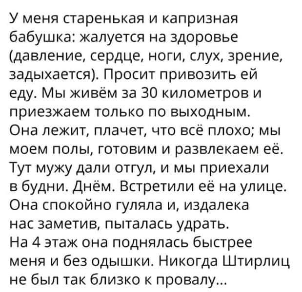 У меня старенькая и капризная бабушка: жалуется на здоровье (давление, сердце, ноги, слух, зрение, задыхается). Просит привозить ей еду. Мы живём за 30 километров и приезжаем только по выходным. Она лежит, плачет, что всё плохо; мы моем полы, готовим и развлекаем её. Тут мужу дали отгул, и мы приехали в будни. Днём. Встретили её на улице. Она спокойно гуляла и, издалека нас заметив, пыталась ударить. На 4 этаж она поднялась быстрее меня и без одышки. Никогда Штирлиц не был так близко к провалу...