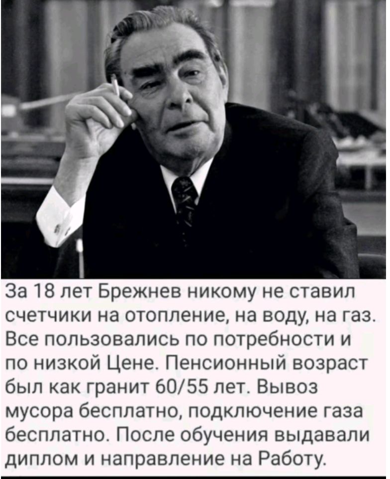 За 18 лет Брежнев никому не ставил счетчики на отопление, на воду, на газ. Все пользовались по потребности и по низкой цене. Пенсионный возраст был как гранит 60/55 лет. Вывоз мусора бесплатно, подключение газа бесплатно. После обучения выдавали диплом и направление на работу.