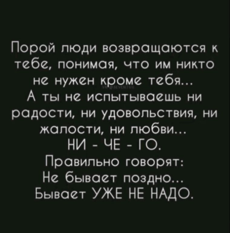 Порой люди возвращаются к тебе, понимая, что им никто не нужен кроме тебя... А ты не испытываешь ни радости, ни удовольствия, ни жалости, ни любви... НИ - ЧЕ - ГО. Правильно говорят: Не бывает поздно... Бывает УЖЕ НЕ НУДНО.