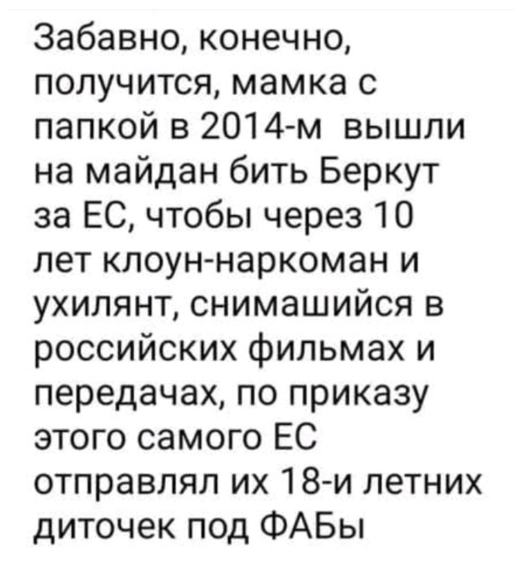 Забавно, конечно, получиться, mamka с papkoy в 2014-м вышли на майдан бить Беркут за ЕС, чтобы через 10 лет клоун-наркоман и ухилянт, снимающийся в российских фильмах и передачах, по приказу этого самого ЕС отправлял их 18-летних деточек под ФАБы
