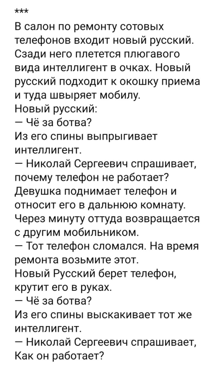 В салон по ремонту сотовых телефонов входит новый русский. Сзади него плетется плюгавого вида интеллигент в очках. Новый русский подходит к окошку приема и туда швыряет мобилу.
Новый русский:
— Чё за ботва?
Из его спины выпрыгивает интеллигент.
— Николай Сергеевич спрашивает, почему телефон не работает?
Девушка поднимает телефон и относит его в дальнюю комнату. Через минуту оттуда возвращается с другим мобильником.
— Тот телефон сломался. На время ремонта возьмите этот.
Новый Русский берет телефон, крутит его в руках.
— Чё за ботва?
Из его спины выскакивает тот же интеллигент.
— Николай Сергеевич спрашивает, Как он работает?