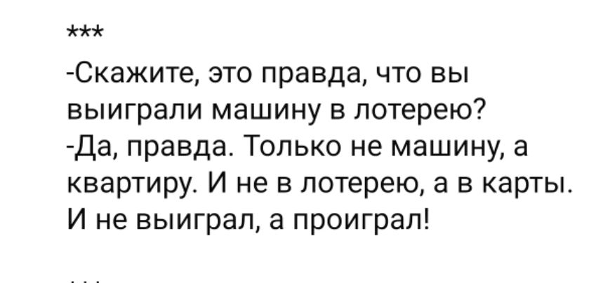 -Скажите, это правда, что вы выиграли машину в лотерею?
-Да, правда. Только не машину, а квартиру. И не в лотерею, а в карты. И не выиграл, а проиграл!
