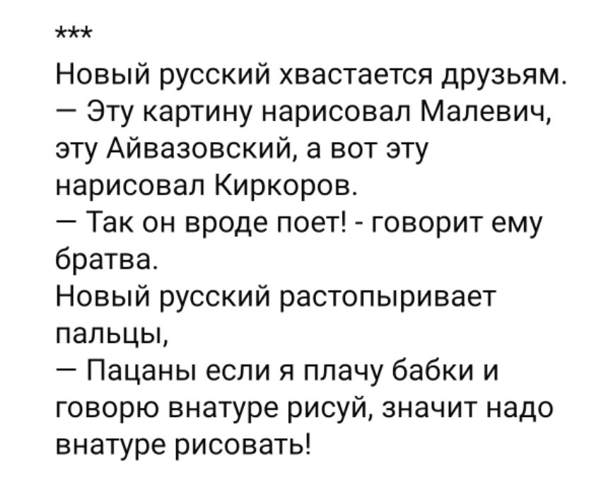 ***
Новый русский хвастается друзьям.
— Эту картину нарисовал Малевич, эту Айвазовский, а вот эту нарисовал Киркоров.
— Так он вроде поет! - говорит ему братва.
Новый русский растопыривает пальцы,
— Пацаны если я плачу бабки и говорю внутрю рисуй, значит надо внутрю рисовать!