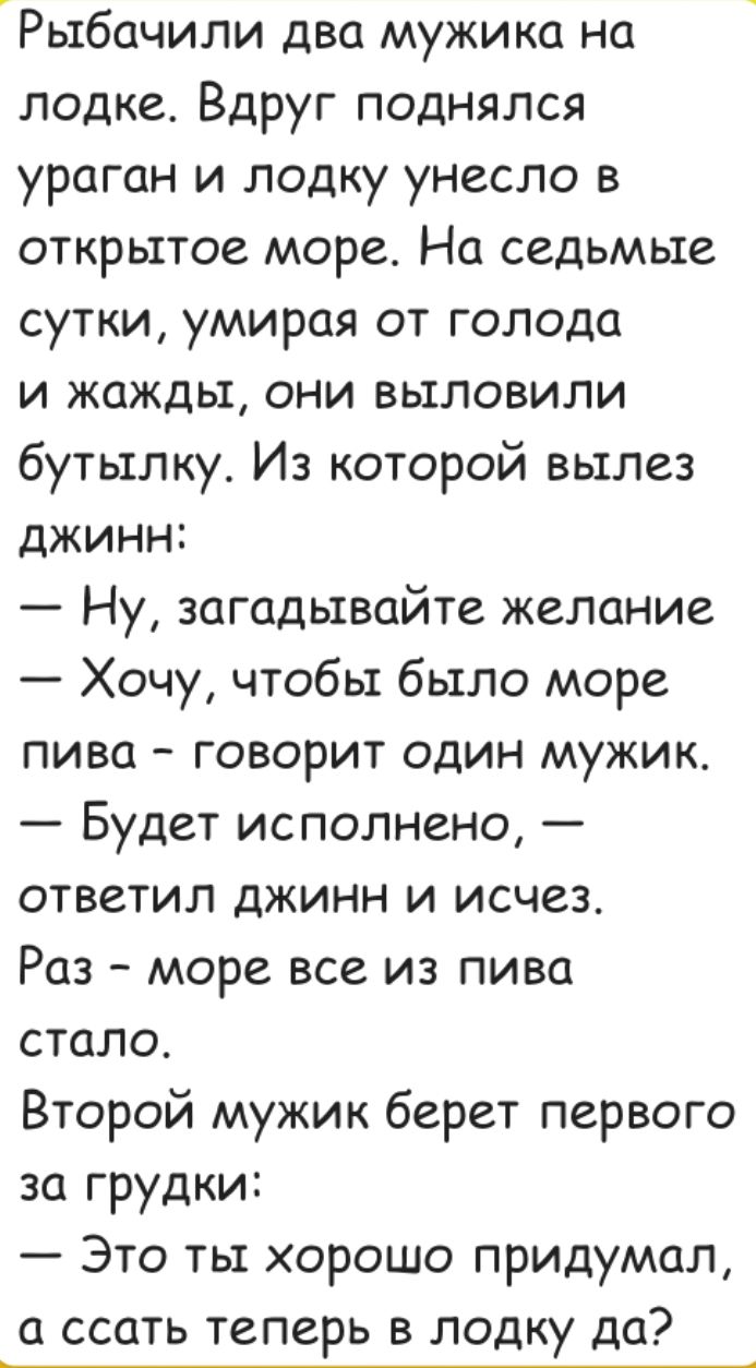 Рыбачили два мужика на лодке. Вдруг поднялся ураган и лодку унесло в открытое море. На седьмые сутки, умирая от голода и жажды, они выловили бутылку. Из которой вылез джинн:
— Ну, загадывайте желание
— Хочу, чтобы было море пива — говорит один мужик.
— Будет исполнено, — ответил джин и исчез.
Раз — море все из пива стало.
Второй мужик берет первого за грудки:
— Это ты хорошо придумал, а ссать теперь в лодку да?