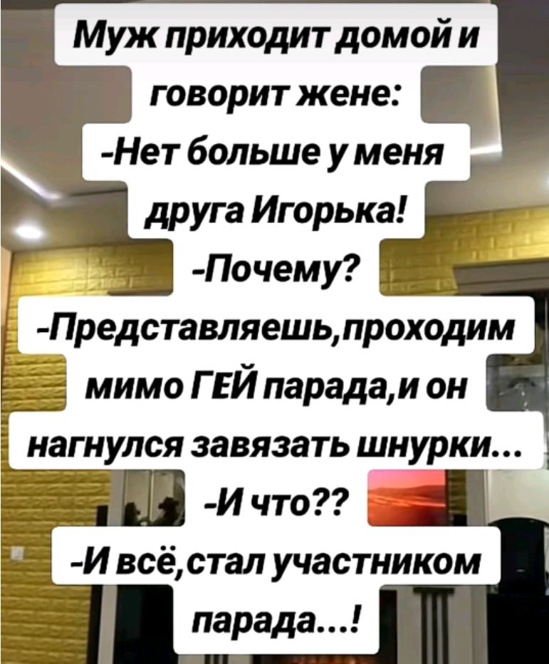 Муж приходит домой и говорит жене:
-Нет больше у меня друга Игорька!
-Почему?
-Представляешь, проходим мимо ГЕЙ парада, и он нагнулся завязывать шнурки...
-И что??
-И всё, стал участником парада...!