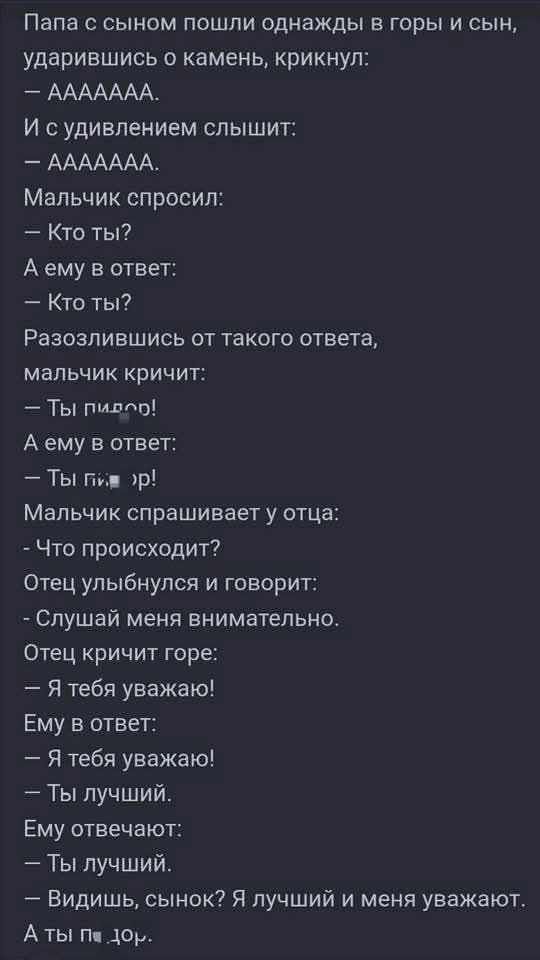 - Папа с сыном пошли однажды в горы и сын, ударившись о камень, крикнул:
— AAAAAAAA.
И с удивлением слышит:
— AAAAAAAA.
Мальчик спросил:
— Кто ты?
А ему в ответ:
— Кто ты?
Разозлившись от такого ответа, мальчик кричит:
— Ты пидор!
А ему в ответ:
— Ты гей!
Мальчик спрашивает у отца:
— Что происходит?
Отец улыбнулся и говорит:
— Слушай меня внимательно.
Отец кричит горе:
— Я тебя уважаю!
Ему в ответ:
— Я тебя уважаю!
— Ты лучший.
Ему отвечают:
— Ты лучший.
— Видишь, сынок? Я лучший и меня уважают.
А ты п…дор.