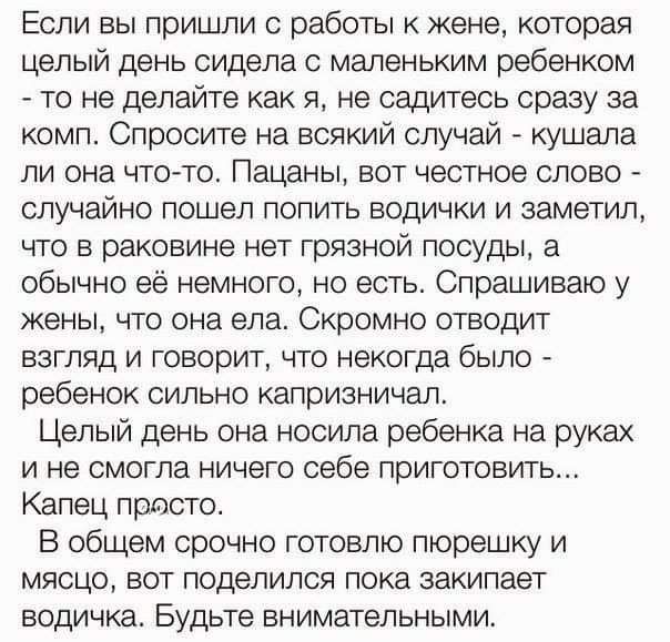 Если вы пришли с работы к жене, которая целый день сидела с маленьким ребенком - то не делайте как я, не садитесь сразу за комп. Спросите на всякий случай - кушала ли она что-то. Пацаны, вот честное слово - случайно пошел попить водички и заметил, что в раковине нет грязной посуды, а обычно её немного, но есть. Спрашиваю у жены, что она ела. Скромно отводит взгляд и говорит, что некогда было - ребенок сильно капризничал.
Целый день она носила ребенка на руках и не смогла ничего себе приготовить... Капец просто.
В общем срочно готовлю пюрешку и мясцо, вот поделюсь пока закипает водичка. Будьте внимательны.