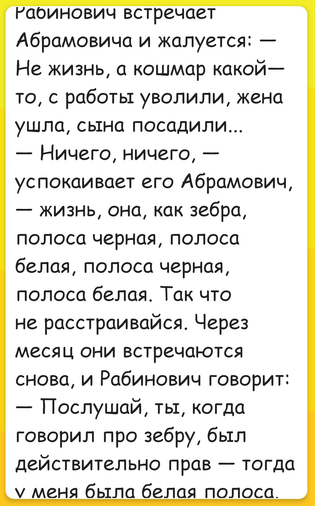 Рабинович встречает Абрамовича и жалуется: — Не жизнь, а кошмар какой-то, с работы уволили, жена ушла, сына посадили... — Ничего, ничего, — успокаивает его Абрамович, — жизнь, она, как зебра, полоса черная, полоса белая, полоса черная, полоса белая. Так что не расстраивайся. Через месяц они встречаются снова, и Рабинович говорит: — Послушай, ты, когда говорил про зебру, был действительно прав — тогда у меня была белая полоса.