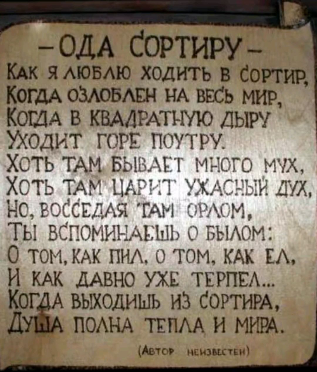 ОДА СОРТИРУ
Как я люблю ходить в сортир,
Когда озлоблен на весь мир,
Когда в квадратную дыру
Уходит горе потру.
Хотя там бывает много мух,
Хотя там царит ужасный дух,
Но, восседая там орлом,
Ты вспоминаешь о былом:
О том, как пил, о том, как ел,
И как давно уже терпел...
Когда выходишь из сортиру,
Душа полна тепла и мира.
(Автор неизвестен)