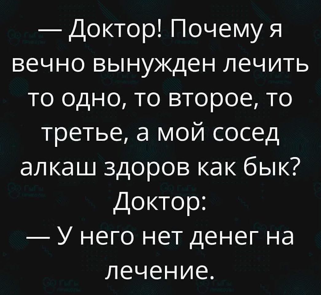 — Доктор! Почему я вечно вынужден лечить то одно, то второе, то третье, а мой сосед алкаш здоров как бык? Доктор: — У него нет денег на лечение.