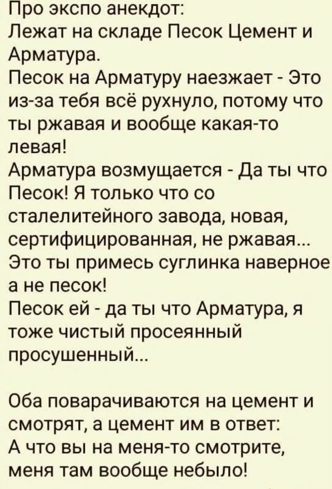 Про экспо анекдот:
Лежат на складе Песок Цемент и Арматура.
Песок на Арматуру наезжает - Это из-за тебя всё рухнуло, потому что ты ржавая и вообще какая-то левая!
Арматура возмущается - Да ты что Песок! Я только что со сталелитейного завода, новая, сертифицированная, не ржавая...
Это ты примесsуглинка наверное а не песок!
Песок ей - да ты что Арматура, я тоже чистый просеянный просушенный...
Оба поворачиваются на цемент и смотрят, а цемент им в ответ: А вы на меня-то смотрите, меня там вообще не было!