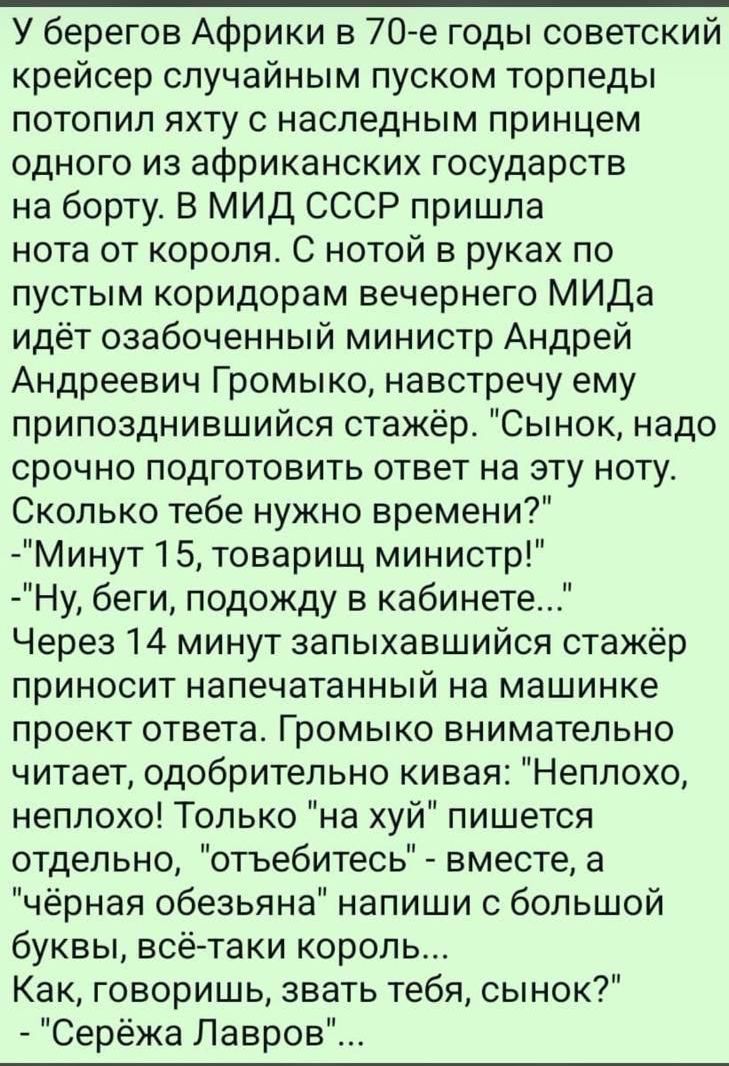У берегов Африки в 70-e годы советский крейсер случайным пуском торпеды потопил яхту с наследным принцем одного из африканских государств на борту. В МИД СССР пришла нота от короля. С нотой в руках по пустым коридорам вечернего МИДа идёт озабоченный министр Андрей Андреевич Громыко, навстречу ему приползнвшийся стажёр. 