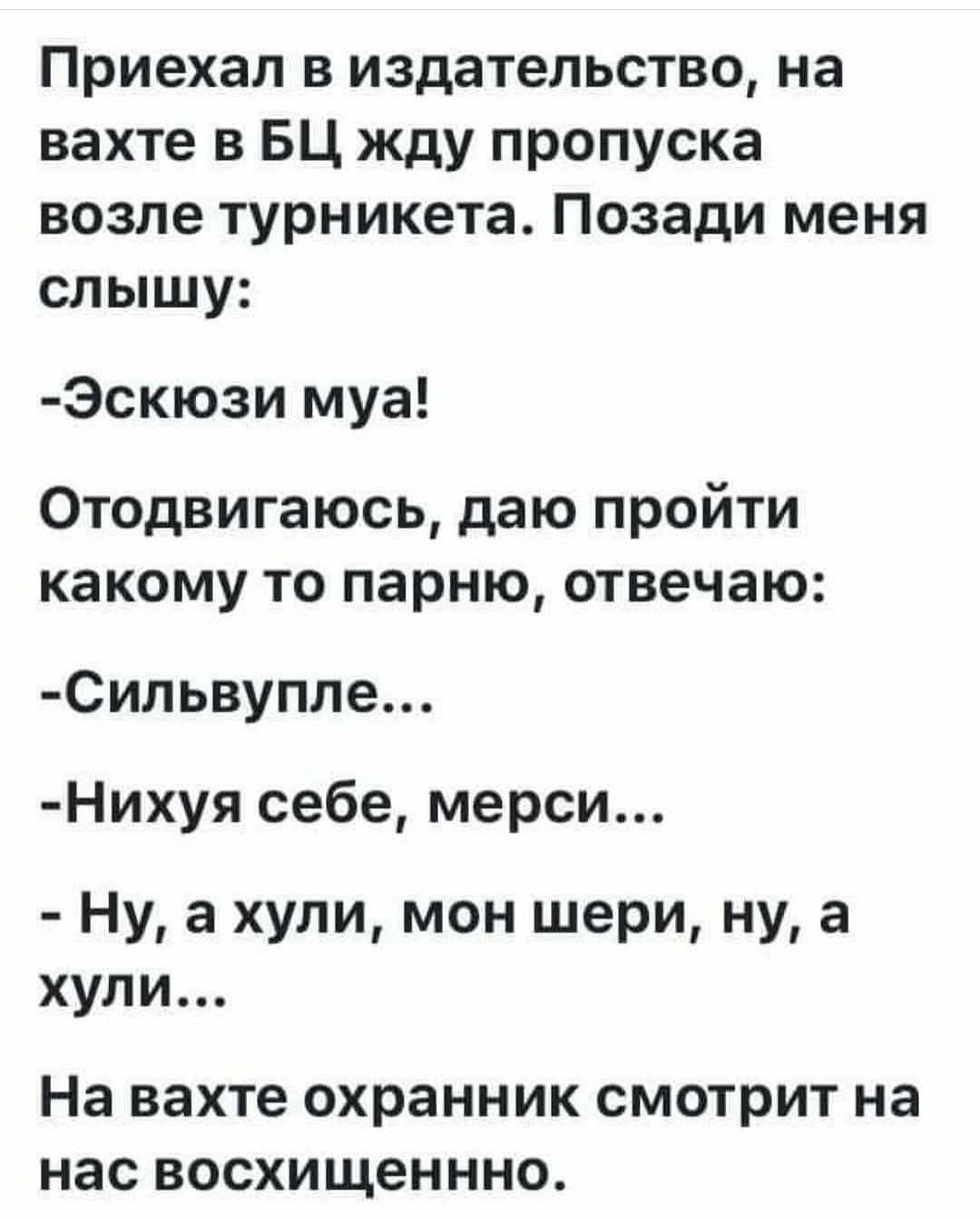 Приехал в издательство, на вахте в БЦ жду пропуска возле турникета. Позади меня слышу:
-Эскюзи муа!
Отодвигаюсь, даю пройти какому-то парню, отвечаю:
-Сильвупле...
-Нихуя себе, мерси...
-Ну, а хули, мон шери, ну, а хули...
На вахте охранник смотрит на нас восхищенно.