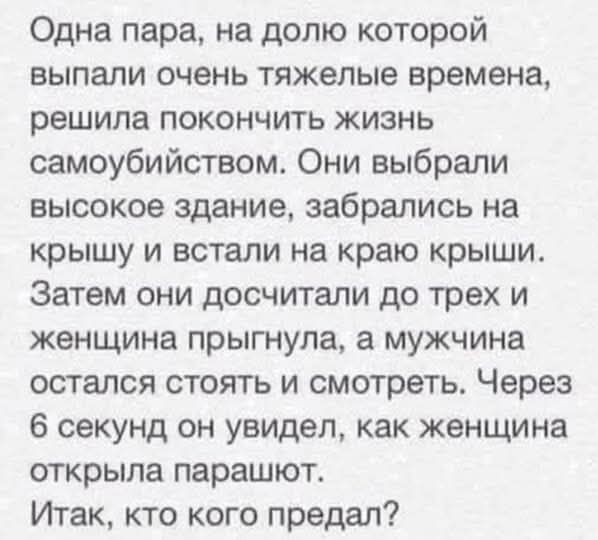 Одна пара, на долю которой выпали очень тяжелые времена, решила покончить жизнь самоубийством. Они выбрали высокое здание, забрались на крышу и встали на край крыши.
Затем они досчитали до трех и женщина прыгнула, а мужчина остался стоять и смотреть. Через 6 секунд он увидел, как женщина открыла парашют.
Итак, кто кого предал?