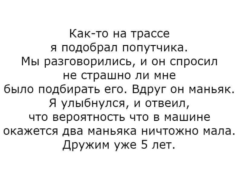 Как-то на трассе
я подобрал попутчика.
Мы поговорили, и он спросил
не страшно ли мне
было подбирать его. Вдруг он маньяк.
Я улыбнулся, и ответил,
что вероятность что в машине
окажется два маньяка ничтожно мала.
Дружим уже 5 лет.