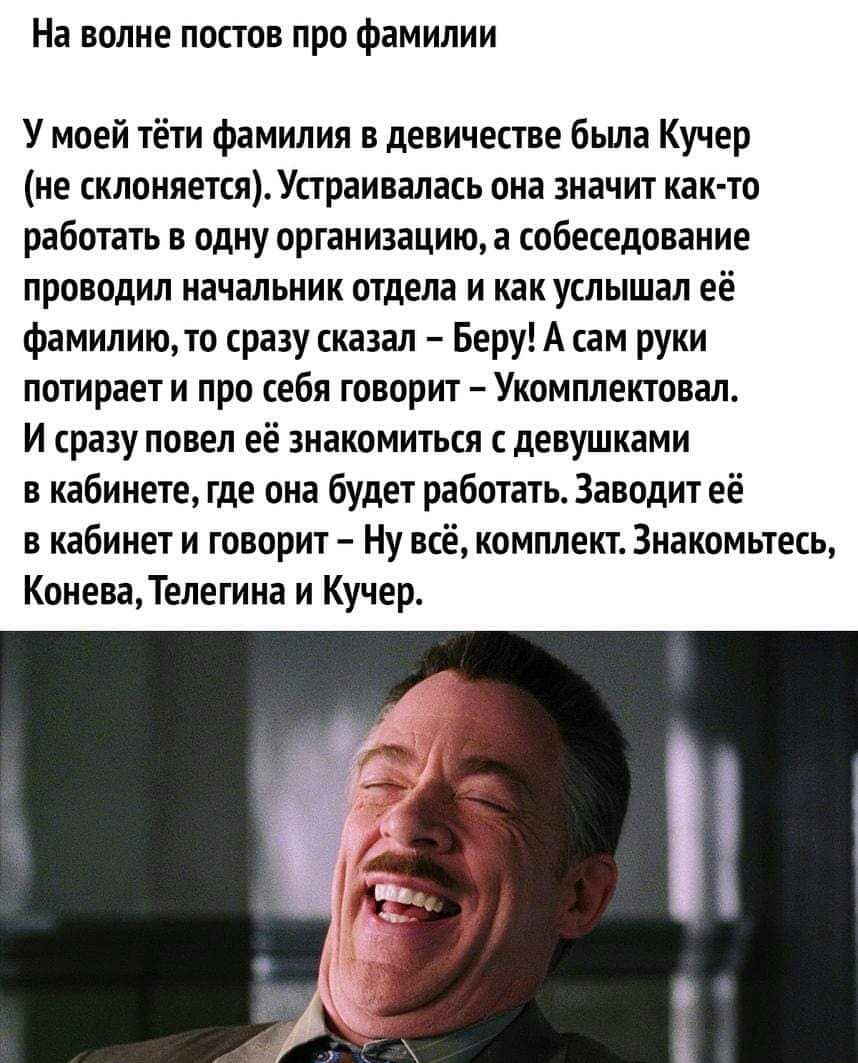 На волне постов про фамилии
У моей тёти фамилия в девичестве была Кучер (не склоняется). Устраивалась она значит как-то работать в одну организацию, а собеседование проводил начальник отдела и как услышал её фамилию, то сразу сказал – Беру! А сам руки потирает и про себя говорит – Укомплектовал.
И сразу повел её знакомиться с девушками в кабинете, где она будет работать. Заводит её в кабинет и говорит – Ну всё, комплект. Знакомьтесь, Конева, Телегина и Кучер.