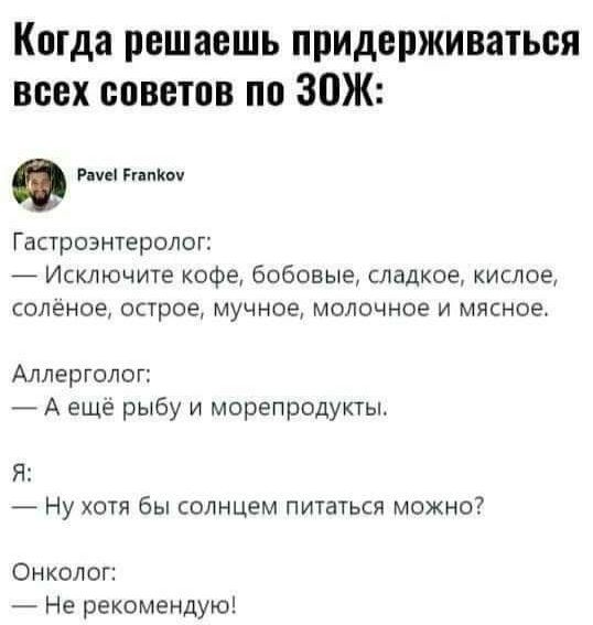 Когда решаешь придерживаться всех советов по ЗОЖ:

Гастроэнтеролог:
— Исключите кофе, бобовые, сладкое, кислое, солёное, острое, мучное, молочное и мясное.

Аллерголог:
— А ещё рыбу и морепродукты.

Я:
— Ну хотя бы солнцем питаться можно?

Онколог:
— Не рекомендую!