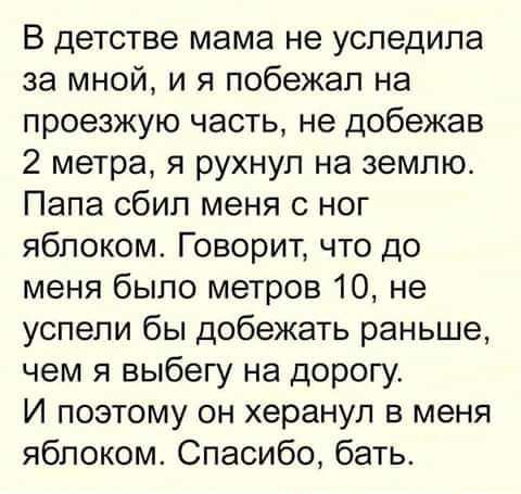 В детстве мама не уследила за мной, и я побежал на проезжую часть, не добежав 2 метра, я рухнул на землю. Папа сбил меня с ног яблоком. Говорит, что до меня было метров 10, не успели бы добежать раньше, чем я выбегу на дорогу. И поэтому он херанул в меня яблоком. Спасибо, батя.