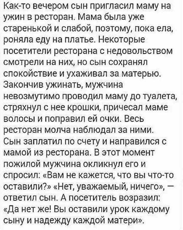 Как-то вечером сын пригласил маму на ужин в ресторан. Мама была уже старенькой и слабой, поэтому, пока ела, роняла еду на платье. Некоторые посетители ресторана с недовольством смотрели на них, но сын сохранял спокойствие и ухаживал за матерью. Закончив ужинать, мужчина невозможно проводил маму до туалета, стряхнув с нее крошки, причесал маме волосы и поправил ей очки. Весь ресторан молча наблюдал за ними. Сын заплатил по счёту и направился с мамой из ресторана. В этот момент пожилой мужчина окликнул его и спросил: 