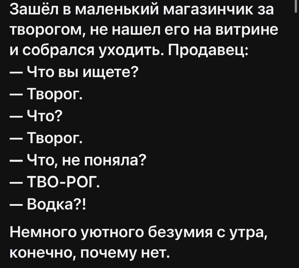 Зашёл в маленький магазинчик за творогом, не нашёл его на витрине и собрался уходить. Продавец:
— Что вы ищете?
— Творог.
— Что?
— Творог.
— Что, не поняла?
— ТВО-РОГ.
— Водка?!
Немного уютного безумия с утра, конечно, почему нет.