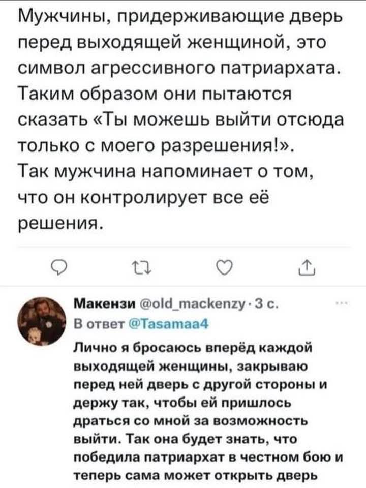 Мужчины, придерживающие двери перед выходящей женщиной, это символ агрессивного патриархата. Таким образом, они пытаются сказать «Ты можешь выйти отсюда только с моего разрешения!». Так мужчина напоминает о том, что он контролирует все её решения.

Макензи @old_mackenzie 
Лично я бросаюсь вперед каждой выходящей женщиной, закрывая перед ней дверь с другой стороны и держу так, чтобы ей пришлось драться со мной за возможность выйти. Так она будет знать, что победила патриархат и с честным боем теперь сама может открыть дверь.