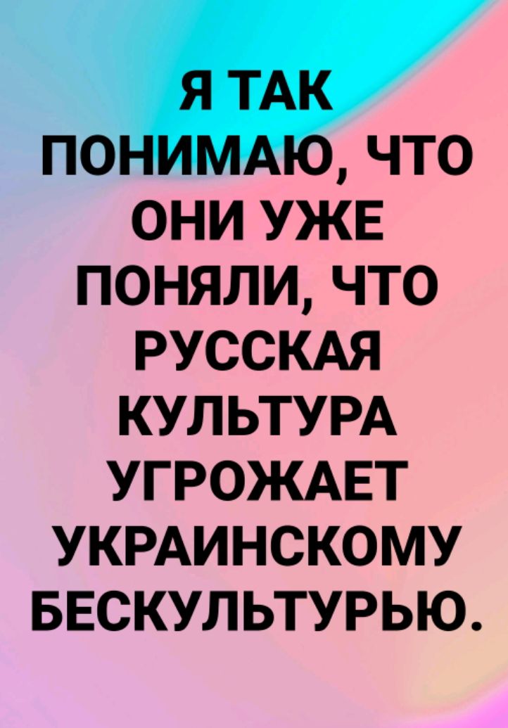 Я ТАК ПОНИМАЮ, ЧТО ОНИ УЖЕ ПОНЯЛИ, ЧТО РУССКАЯ КУЛЬТУРА УГРОЖАЕТ УКРАИНСКОМУ БЕСКУЛЬТУРЬЮ.