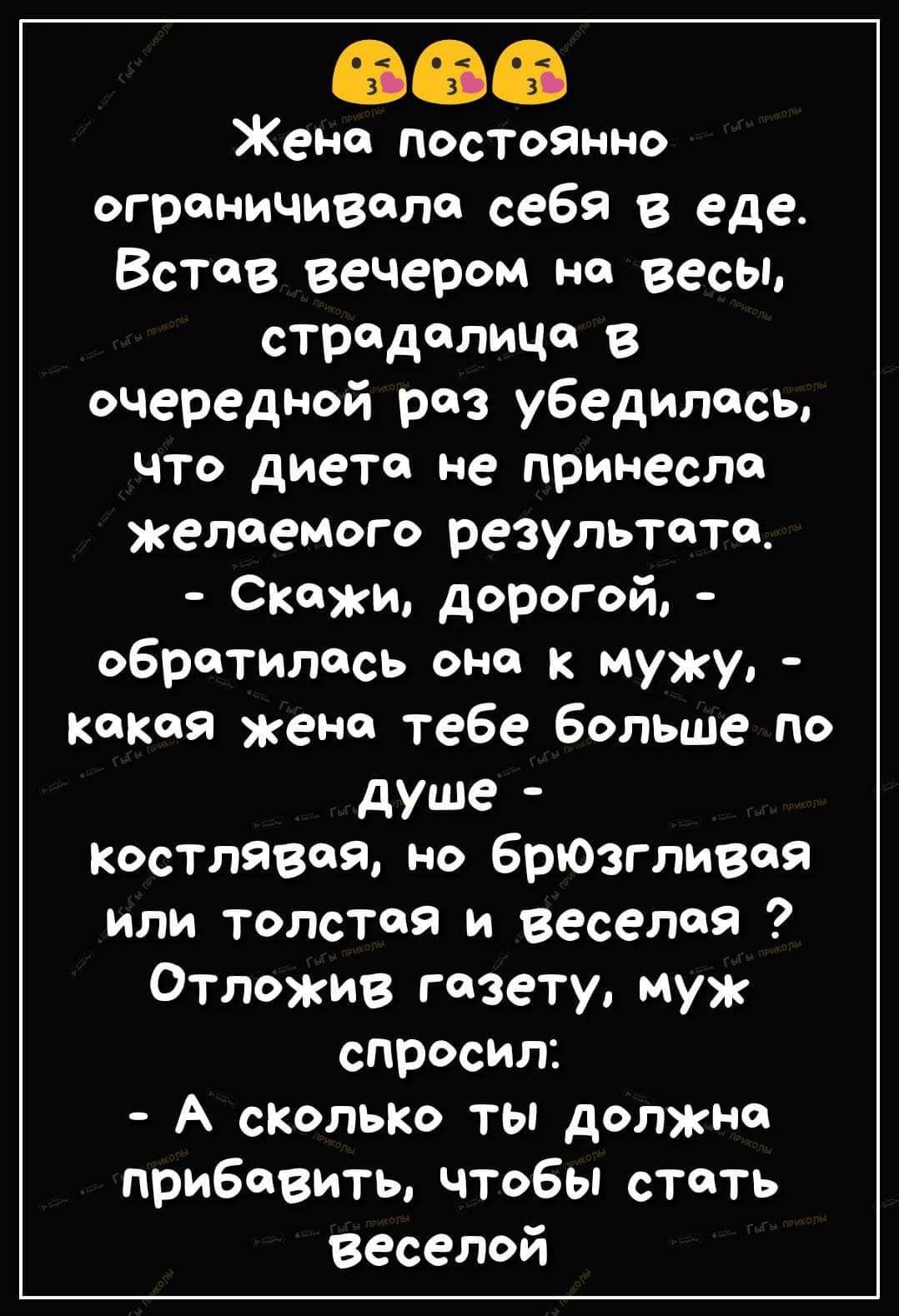 Жена постоянно ограничивала себя в еде. Встав вечером на весы, страдалица в очередной раз убедилась, что диета не принесла желаемого результата. - Скажи, дорогой, - обратилась она к мужу, - какая жена тебе больше по душе - костлявая, но брюзгливая или толстая и веселая? Отложив газету, муж спросил: - А сколько ты должна прибавить, чтобы стать веселой?