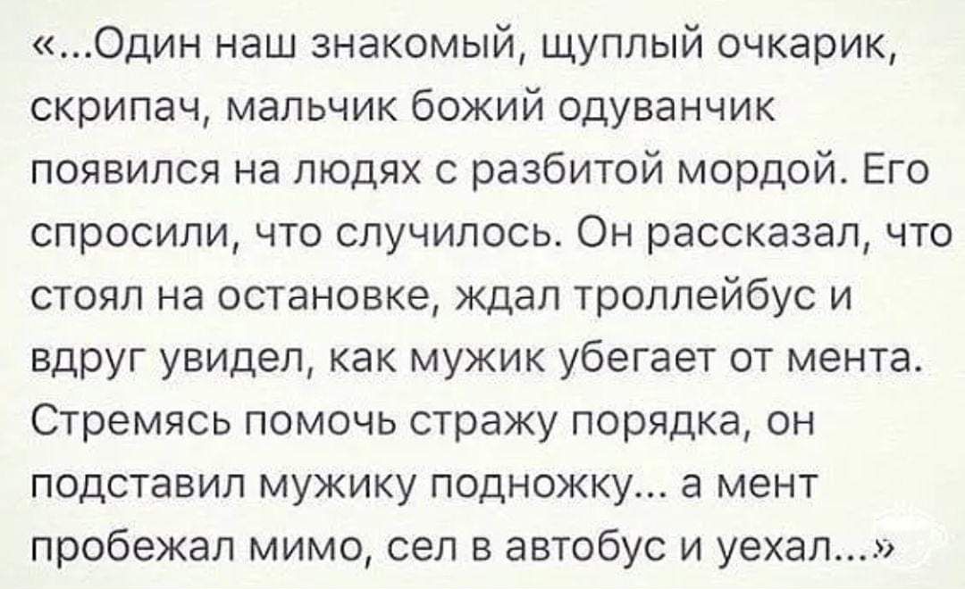 «...Один наш знакомый, щуплый очкарик, скрипач, мальчик божий одавнчик появился на людях с разбитой мордой. Его спросили, что случилось. Он рассказал, что стоял на остановке, ждал троллейбус и вдруг увидел, как мужик убегает от мента. Стремясь помочь страже порядка, он подставил мужику подножку... а мент пробежал мимо, сел в автобус и уехал...»