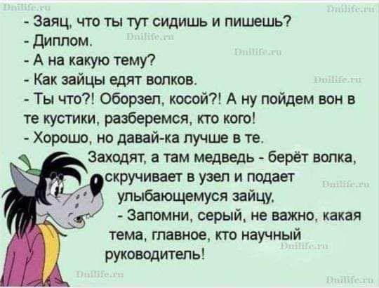 — Заец, что ты тут сидишь и пишешь?  
— Диплом.  
— А на какую тему?  
— Как зайцы едят волков.  
— Ты что?! Образзел, косой?! А ну пойдем вон в те кустики, разберемся, кто кого!  
— Хорошо, но давай-ка лучше в те.  

Заходят, а там медведь - берет волка, скручивает в узел и подает улыбающимся зайцу.  
— Запомни, серый, не важно, какая тема, главное, кто научный руководитель!